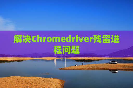 解决Chromedriver残留进程问题